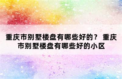 重庆市别墅楼盘有哪些好的？ 重庆市别墅楼盘有哪些好的小区